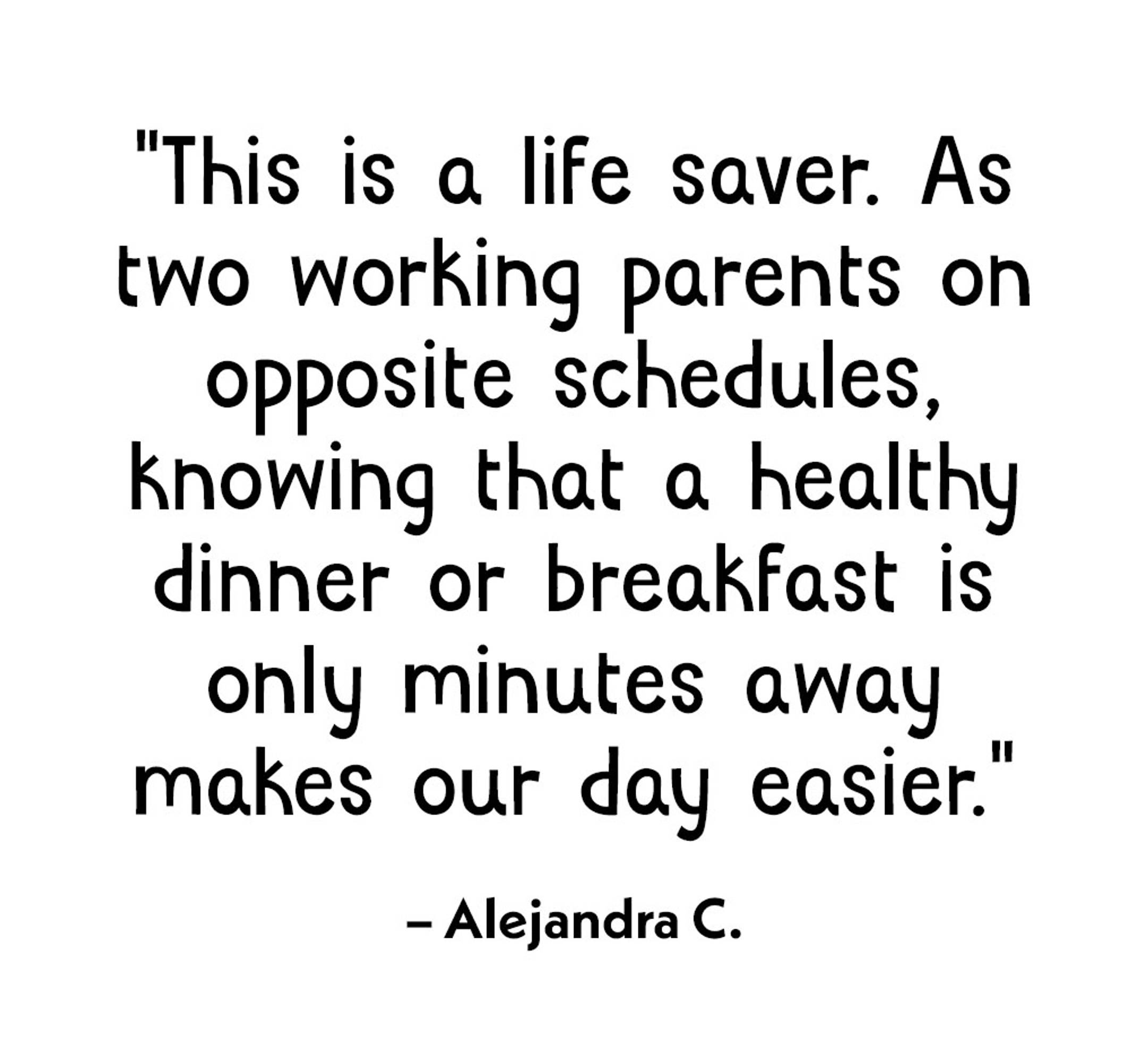 "This is a life saver. As two working parents on opposite schedules, knowing that a healthy dinner or breakfast is only minute away makes our day easier"